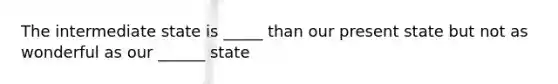 The intermediate state is _____ than our present state but not as wonderful as our ______ state