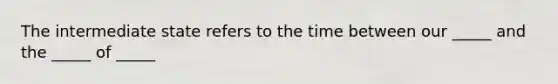 The intermediate state refers to the time between our _____ and the _____ of _____