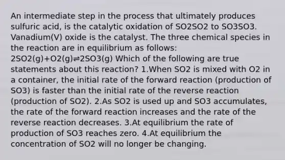 An intermediate step in the process that ultimately produces sulfuric acid, is the catalytic oxidation of SO2SO2 to SO3SO3. Vanadium(V) oxide is the catalyst. The three chemical species in the reaction are in equilibrium as follows: 2SO2(g)+O2(g)⇌2SO3(g) Which of the following are true statements about this reaction? 1.When SO2 is mixed with O2 in a container, the initial rate of the forward reaction (production of SO3) is faster than the initial rate of the reverse reaction (production of SO2). 2.As SO2 is used up and SO3 accumulates, the rate of the forward reaction increases and the rate of the reverse reaction decreases. 3.At equilibrium the rate of production of SO3 reaches zero. 4.At equilibrium the concentration of SO2 will no longer be changing.