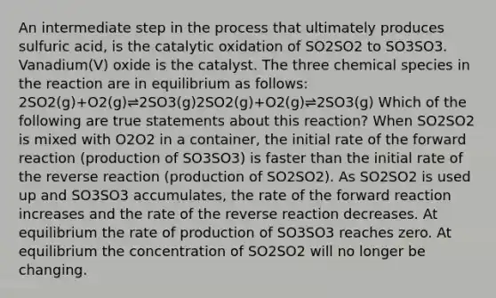 An intermediate step in the process that ultimately produces sulfuric acid, is the catalytic oxidation of SO2SO2 to SO3SO3. Vanadium(V) oxide is the catalyst. The three chemical species in the reaction are in equilibrium as follows: 2SO2(g)+O2(g)⇌2SO3(g)2SO2(g)+O2(g)⇌2SO3(g) Which of the following are true statements about this reaction? When SO2SO2 is mixed with O2O2 in a container, the initial rate of the forward reaction (production of SO3SO3) is faster than the initial rate of the reverse reaction (production of SO2SO2). As SO2SO2 is used up and SO3SO3 accumulates, the rate of the forward reaction increases and the rate of the reverse reaction decreases. At equilibrium the rate of production of SO3SO3 reaches zero. At equilibrium the concentration of SO2SO2 will no longer be changing.