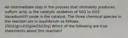 An intermediate step in the process that ultimately produces sulfuric acid, is the catalytic oxidation of SO2 to SO3. Vanadium(V) oxide is the catalyst. The three chemical species in the reaction are in equilibrium as follows: 2SO2(g)+O2(g)⇌2SO3(g) Which of the following are true statements about this reaction?