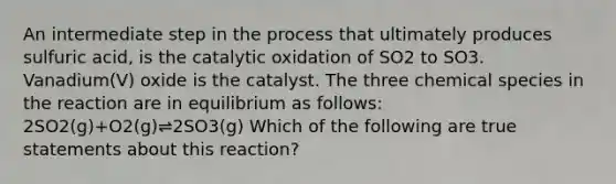 An intermediate step in the process that ultimately produces sulfuric acid, is the catalytic oxidation of SO2 to SO3. Vanadium(V) oxide is the catalyst. The three chemical species in the reaction are in equilibrium as follows: 2SO2(g)+O2(g)⇌2SO3(g) Which of the following are true statements about this reaction?