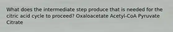 What does the intermediate step produce that is needed for the citric acid cycle to proceed? Oxaloacetate Acetyl-CoA Pyruvate Citrate