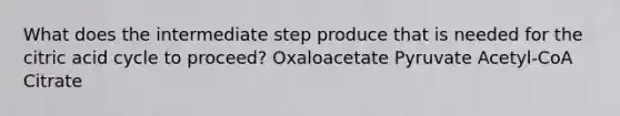 What does the intermediate step produce that is needed for the citric acid cycle to proceed? Oxaloacetate Pyruvate Acetyl-CoA Citrate