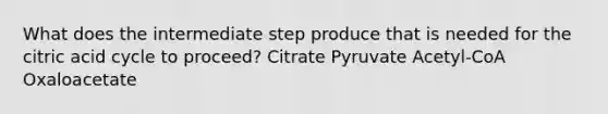 What does the intermediate step produce that is needed for the citric acid cycle to proceed? Citrate Pyruvate Acetyl-CoA Oxaloacetate