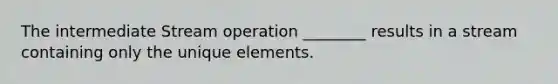 The intermediate Stream operation ________ results in a stream containing only the unique elements.