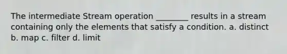 The intermediate Stream operation ________ results in a stream containing only the elements that satisfy a condition. a. distinct b. map c. filter d. limit