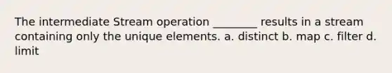 The intermediate Stream operation ________ results in a stream containing only the unique elements. a. distinct b. map c. filter d. limit