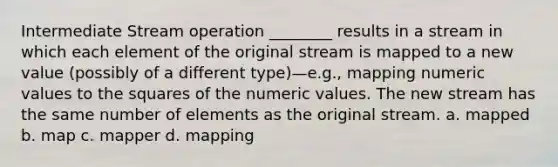 Intermediate Stream operation ________ results in a stream in which each element of the original stream is mapped to a new value (possibly of a different type)—e.g., mapping numeric values to the squares of the numeric values. The new stream has the same number of elements as the original stream. a. mapped b. map c. mapper d. mapping