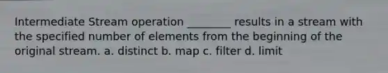 Intermediate Stream operation ________ results in a stream with the specified number of elements from the beginning of the original stream. a. distinct b. map c. filter d. limit