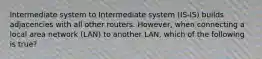 Intermediate system to Intermediate system (IS-IS) builds adjacencies with all other routers. However, when connecting a local area network (LAN) to another LAN, which of the following is true?