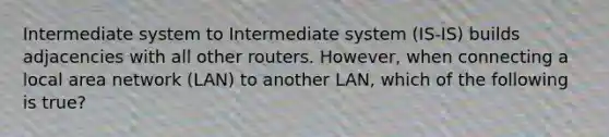 Intermediate system to Intermediate system (IS-IS) builds adjacencies with all other routers. However, when connecting a local area network (LAN) to another LAN, which of the following is true?