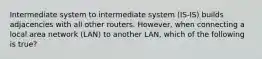 Intermediate system to intermediate system (IS-IS) builds adjacencies with all other routers. However, when connecting a local area network (LAN) to another LAN, which of the following is true?