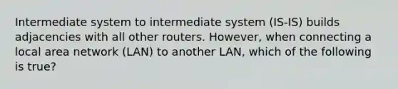 Intermediate system to intermediate system (IS-IS) builds adjacencies with all other routers. However, when connecting a local area network (LAN) to another LAN, which of the following is true?