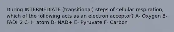 During INTERMEDIATE (transitional) steps of cellular respiration, which of the following acts as an electron acceptor? A- Oxygen B- FADH2 C- H atom D- NAD+ E- Pyruvate F- Carbon