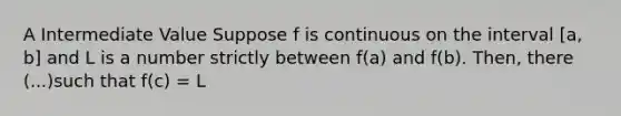 A Intermediate Value Suppose f is continuous on the interval [a, b] and L is a number strictly between f(a) and f(b). Then, there (...)such that f(c) = L