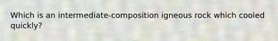 Which is an intermediate-composition igneous rock which cooled quickly?