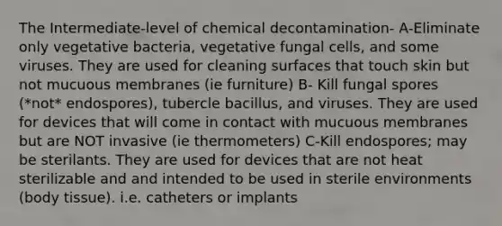 The Intermediate-level of chemical decontamination- A-Eliminate only vegetative bacteria, vegetative fungal cells, and some viruses. They are used for cleaning surfaces that touch skin but not mucuous membranes (ie furniture) B- Kill fungal spores (*not* endospores), tubercle bacillus, and viruses. They are used for devices that will come in contact with mucuous membranes but are NOT invasive (ie thermometers) C-Kill endospores; may be sterilants. They are used for devices that are not heat sterilizable and and intended to be used in sterile environments (body tissue). i.e. catheters or implants