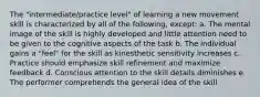 The "intermediate/practice level" of learning a new movement skill is characterized by all of the following, except: a. The mental image of the skill is highly developed and little attention need to be given to the cognitive aspects of the task b. The individual gains a "feel" for the skill as kinesthetic sensitivity increases c. Practice should emphasize skill refinement and maximize feedback d. Conscious attention to the skill details diminishes e. The performer comprehends the general idea of the skill