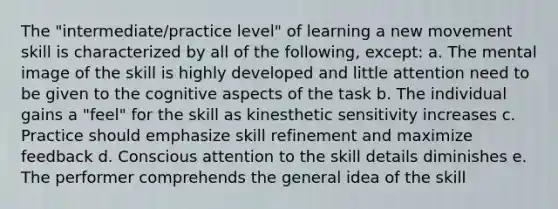 The "intermediate/practice level" of learning a new movement skill is characterized by all of the following, except: a. The mental image of the skill is highly developed and little attention need to be given to the cognitive aspects of the task b. The individual gains a "feel" for the skill as kinesthetic sensitivity increases c. Practice should emphasize skill refinement and maximize feedback d. Conscious attention to the skill details diminishes e. The performer comprehends the general idea of the skill