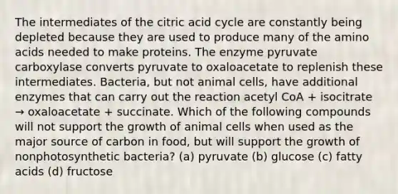 The intermediates of the citric acid cycle are constantly being depleted because they are used to produce many of the amino acids needed to make proteins. The enzyme pyruvate carboxylase converts pyruvate to oxaloacetate to replenish these intermediates. Bacteria, but not animal cells, have additional enzymes that can carry out the reaction acetyl CoA + isocitrate → oxaloacetate + succinate. Which of the following compounds will not support the growth of animal cells when used as the major source of carbon in food, but will support the growth of nonphotosynthetic bacteria? (a) pyruvate (b) glucose (c) fatty acids (d) fructose