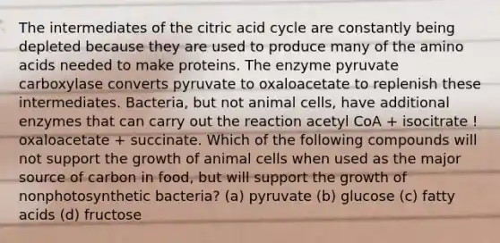 The intermediates of the citric acid cycle are constantly being depleted because they are used to produce many of the amino acids needed to make proteins. The enzyme pyruvate carboxylase converts pyruvate to oxaloacetate to replenish these intermediates. Bacteria, but not animal cells, have additional enzymes that can carry out the reaction acetyl CoA + isocitrate ! oxaloacetate + succinate. Which of the following compounds will not support the growth of animal cells when used as the major source of carbon in food, but will support the growth of nonphotosynthetic bacteria? (a) pyruvate (b) glucose (c) fatty acids (d) fructose