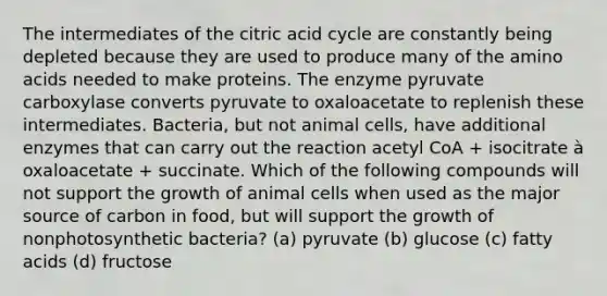 The intermediates of the citric acid cycle are constantly being depleted because they are used to produce many of the amino acids needed to make proteins. The enzyme pyruvate carboxylase converts pyruvate to oxaloacetate to replenish these intermediates. Bacteria, but not animal cells, have additional enzymes that can carry out the reaction acetyl CoA + isocitrate à oxaloacetate + succinate. Which of the following compounds will not support the growth of animal cells when used as the major source of carbon in food, but will support the growth of nonphotosynthetic bacteria? (a) pyruvate (b) glucose (c) fatty acids (d) fructose