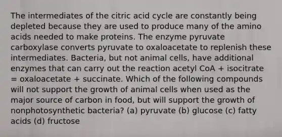 The intermediates of the citric acid cycle are constantly being depleted because they are used to produce many of the amino acids needed to make proteins. The enzyme pyruvate carboxylase converts pyruvate to oxaloacetate to replenish these intermediates. Bacteria, but not animal cells, have additional enzymes that can carry out the reaction acetyl CoA + isocitrate = oxaloacetate + succinate. Which of the following compounds will not support the growth of animal cells when used as the major source of carbon in food, but will support the growth of nonphotosynthetic bacteria? (a) pyruvate (b) glucose (c) fatty acids (d) fructose