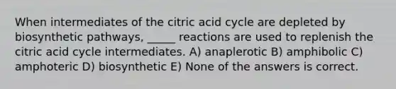 When intermediates of the citric acid cycle are depleted by biosynthetic pathways, _____ reactions are used to replenish the citric acid cycle intermediates. A) anaplerotic B) amphibolic C) amphoteric D) biosynthetic E) None of the answers is correct.