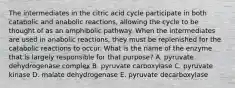 The intermediates in the citric acid cycle participate in both catabolic and anabolic reactions, allowing the cycle to be thought of as an amphibolic pathway. When the intermediates are used in anabolic reactions, they must be replenished for the catabolic reactions to occur. What is the name of the enzyme that is largely responsible for that purpose? A. pyruvate dehydrogenase complex B. pyruvate carboxylase C. pyruvate kinase D. malate dehydrogenase E. pyruvate decarboxylase