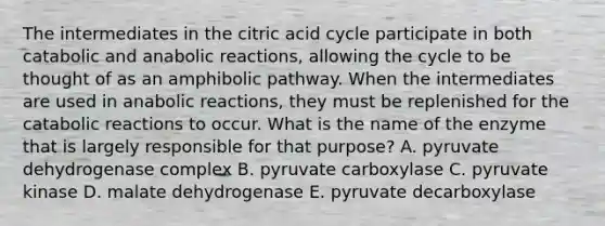 The intermediates in the citric acid cycle participate in both catabolic and anabolic reactions, allowing the cycle to be thought of as an amphibolic pathway. When the intermediates are used in anabolic reactions, they must be replenished for the catabolic reactions to occur. What is the name of the enzyme that is largely responsible for that purpose? A. pyruvate dehydrogenase complex B. pyruvate carboxylase C. pyruvate kinase D. malate dehydrogenase E. pyruvate decarboxylase