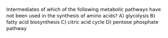 Intermediates of which of the following metabolic pathways have not been used in the synthesis of amino acids? A) glycolysis B) fatty acid biosynthesis C) citric acid cycle D) pentose phosphate pathway