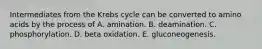 Intermediates from the Krebs cycle can be converted to amino acids by the process of A. amination. B. deamination. C. phosphorylation. D. beta oxidation. E. gluconeogenesis.