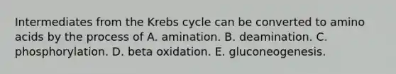 Intermediates from the Krebs cycle can be converted to amino acids by the process of A. amination. B. deamination. C. phosphorylation. D. beta oxidation. E. gluconeogenesis.