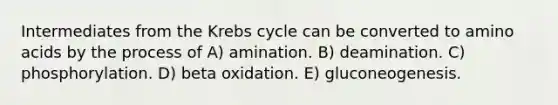 Intermediates from the Krebs cycle can be converted to amino acids by the process of A) amination. B) deamination. C) phosphorylation. D) beta oxidation. E) gluconeogenesis.