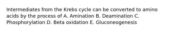 Intermediates from the Krebs cycle can be converted to amino acids by the process of A. Amination B. Deamination C. Phosphorylation D. Beta oxidation E. Gluconeogenesis