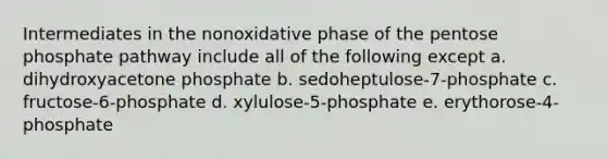 Intermediates in the nonoxidative phase of the pentose phosphate pathway include all of the following except a. dihydroxyacetone phosphate b. sedoheptulose-7-phosphate c. fructose-6-phosphate d. xylulose-5-phosphate e. erythorose-4-phosphate