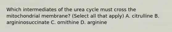 Which intermediates of the urea cycle must cross the mitochondrial membrane? (Select all that apply) A. citrulline B. argininosuccinate C. ornithine D. arginine