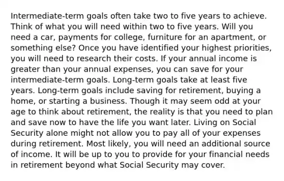 Intermediate-term goals often take two to five years to achieve. Think of what you will need within two to five years. Will you need a car, payments for college, furniture for an apartment, or something else? Once you have identified your highest priorities, you will need to research their costs. If your annual income is greater than your annual expenses, you can save for your intermediate-term goals. Long-term goals take at least five years. Long-term goals include saving for retirement, buying a home, or starting a business. Though it may seem odd at your age to think about retirement, the reality is that you need to plan and save now to have the life you want later. Living on Social Security alone might not allow you to pay all of your expenses during retirement. Most likely, you will need an additional source of income. It will be up to you to provide for your financial needs in retirement beyond what Social Security may cover.