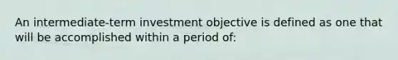 An intermediate-term investment objective is defined as one that will be accomplished within a period of: