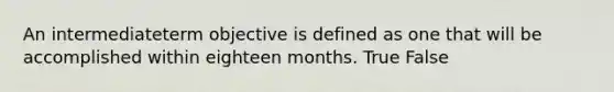 An intermediateterm objective is defined as one that will be accomplished within eighteen months. True False