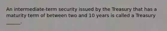 An intermediate-term security issued by the Treasury that has a maturity term of between two and 10 years is called a Treasury ______.