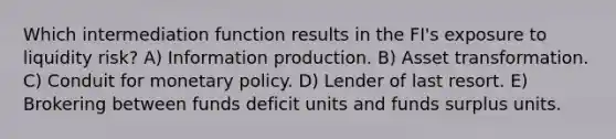 Which intermediation function results in the FI's exposure to liquidity risk? A) Information production. B) Asset transformation. C) Conduit for monetary policy. D) Lender of last resort. E) Brokering between funds deficit units and funds surplus units.