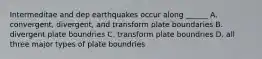 Intermeditae and dep earthquakes occur along ______ A. convergent, divergent, and transform plate boundaries B. divergent plate boundries C. transform plate boundries D. all three major types of plate boundries