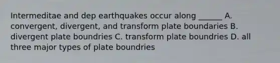 Intermeditae and dep earthquakes occur along ______ A. convergent, divergent, and transform plate boundaries B. divergent plate boundries C. transform plate boundries D. all three major types of plate boundries