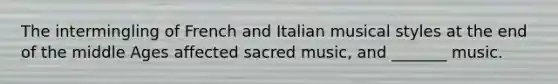 The intermingling of French and Italian musical styles at the end of the middle Ages affected sacred music, and _______ music.