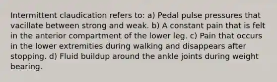 Intermittent claudication refers to: a) Pedal pulse pressures that vacillate between strong and weak. b) A constant pain that is felt in the anterior compartment of the lower leg. c) Pain that occurs in the lower extremities during walking and disappears after stopping. d) Fluid buildup around the ankle joints during weight bearing.