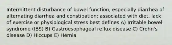 Intermittent disturbance of bowel function, especially diarrhea of alternating diarrhea and constipation; associated with diet, lack of exercise or physiological stress best defines A) Irritable bowel syndrome (IBS) B) Gastroesophageal reflux disease C) Crohn's disease D) Hiccups E) Hernia