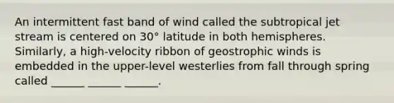 An intermittent fast band of wind called the subtropical jet stream is centered on 30° latitude in both hemispheres. Similarly, a high-velocity ribbon of geostrophic winds is embedded in the upper-level westerlies from fall through spring called ______ ______ ______.