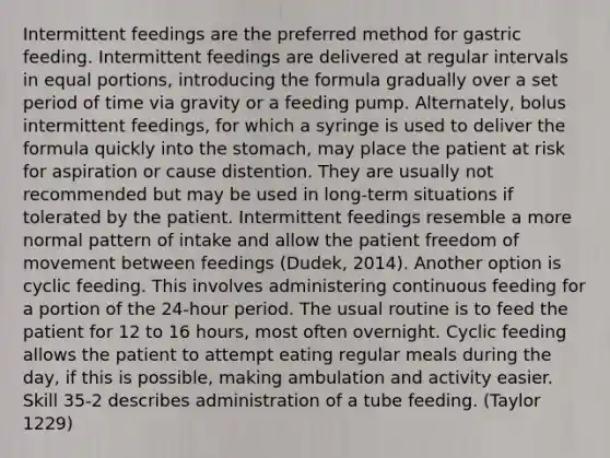 Intermittent feedings are the preferred method for gastric feeding. Intermittent feedings are delivered at regular intervals in equal portions, introducing the formula gradually over a set period of time via gravity or a feeding pump. Alternately, bolus intermittent feedings, for which a syringe is used to deliver the formula quickly into the stomach, may place the patient at risk for aspiration or cause distention. They are usually not recommended but may be used in long-term situations if tolerated by the patient. Intermittent feedings resemble a more normal pattern of intake and allow the patient freedom of movement between feedings (Dudek, 2014). Another option is cyclic feeding. This involves administering continuous feeding for a portion of the 24-hour period. The usual routine is to feed the patient for 12 to 16 hours, most often overnight. Cyclic feeding allows the patient to attempt eating regular meals during the day, if this is possible, making ambulation and activity easier. Skill 35-2 describes administration of a tube feeding. (Taylor 1229)